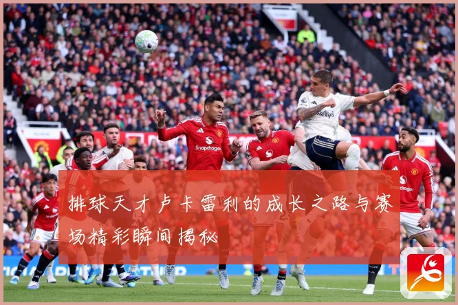 排球天才卢卡雷利的成长之路与赛场精彩瞬间揭秘