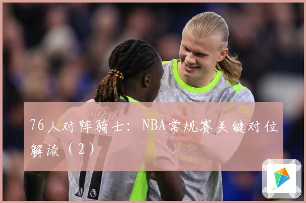 76人对阵骑士：NBA常规赛关键对位解读（2）
