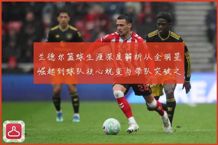 兰德尔篮球生涯深度解析从全明星崛起到球队核心蜕变与带队突破之路