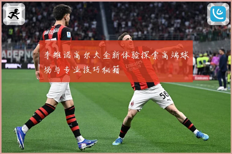 李维诺高尔夫全新体验探索高端球场与专业技巧秘籍