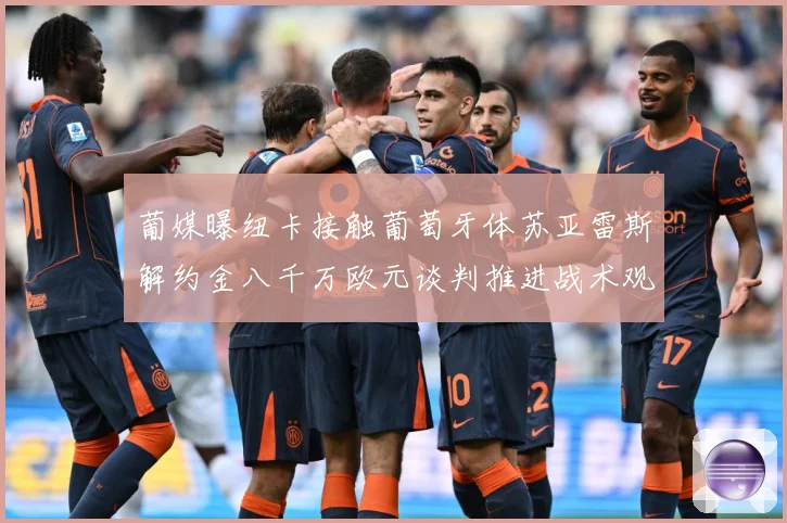 葡媒曝纽卡接触葡萄牙体苏亚雷斯解约金八千万欧元谈判推进战术观察